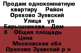 Продам однокомнатную квартиру, › Район ­ Орехово-Зуевский › Улица ­ ул,Барышникова › Дом ­ 25-б › Общая площадь ­ 33 › Цена ­ 1 280 000 - Московская обл., Орехово-Зуевский р-н, Орехово-Зуево г. Недвижимость » Квартиры продажа   . Московская обл.